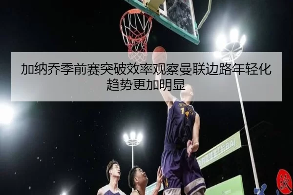 加纳乔季前赛突破效率观察曼联边路年轻化趋势更加明显