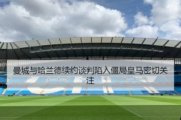 曼城与哈兰德续约谈判陷入僵局皇马密切关注